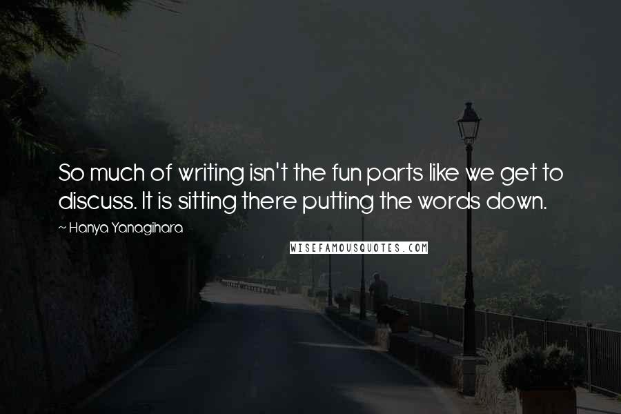 Hanya Yanagihara Quotes: So much of writing isn't the fun parts like we get to discuss. It is sitting there putting the words down.