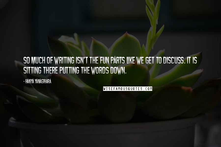 Hanya Yanagihara Quotes: So much of writing isn't the fun parts like we get to discuss. It is sitting there putting the words down.