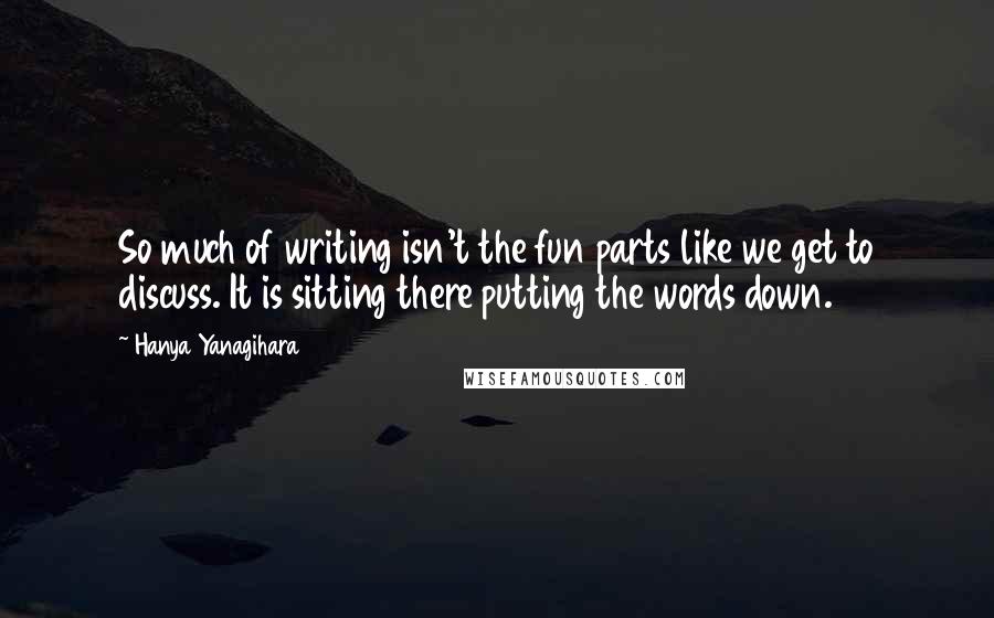 Hanya Yanagihara Quotes: So much of writing isn't the fun parts like we get to discuss. It is sitting there putting the words down.