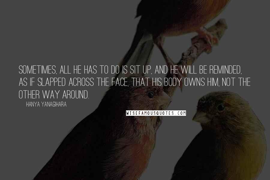 Hanya Yanagihara Quotes: Sometimes, all he has to do is sit up, and he will be reminded, as if slapped across the face, that his body owns him, not the other way around.