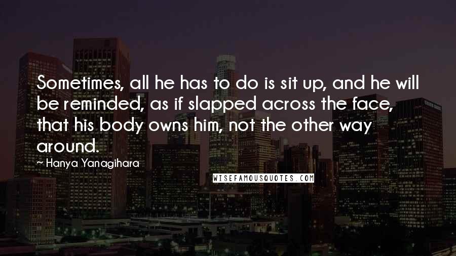 Hanya Yanagihara Quotes: Sometimes, all he has to do is sit up, and he will be reminded, as if slapped across the face, that his body owns him, not the other way around.