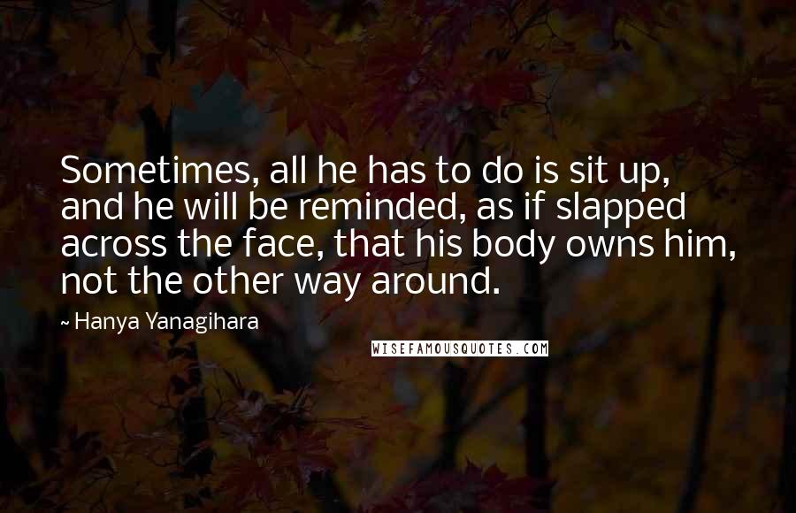 Hanya Yanagihara Quotes: Sometimes, all he has to do is sit up, and he will be reminded, as if slapped across the face, that his body owns him, not the other way around.