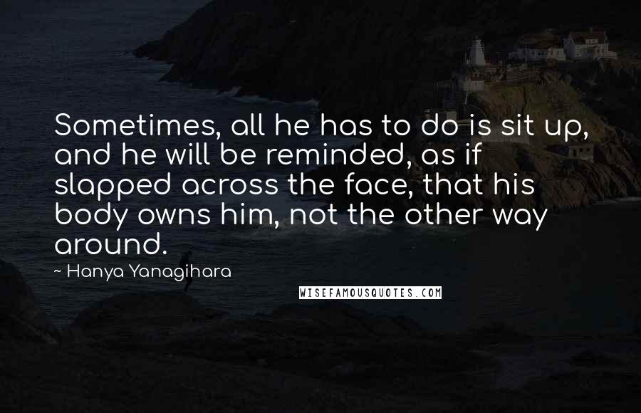 Hanya Yanagihara Quotes: Sometimes, all he has to do is sit up, and he will be reminded, as if slapped across the face, that his body owns him, not the other way around.