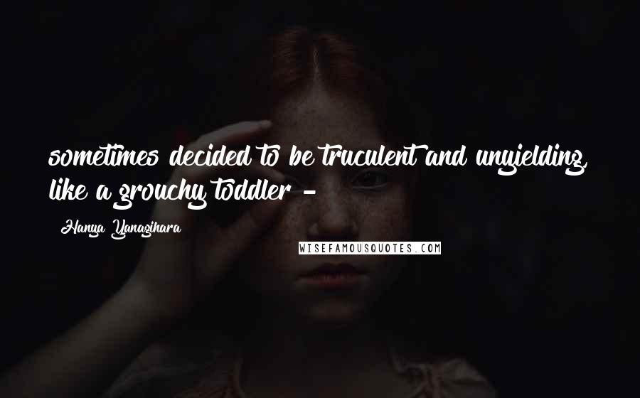 Hanya Yanagihara Quotes: sometimes decided to be truculent and unyielding, like a grouchy toddler -