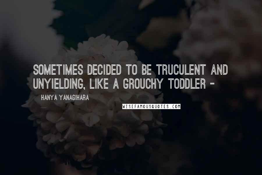 Hanya Yanagihara Quotes: sometimes decided to be truculent and unyielding, like a grouchy toddler - 