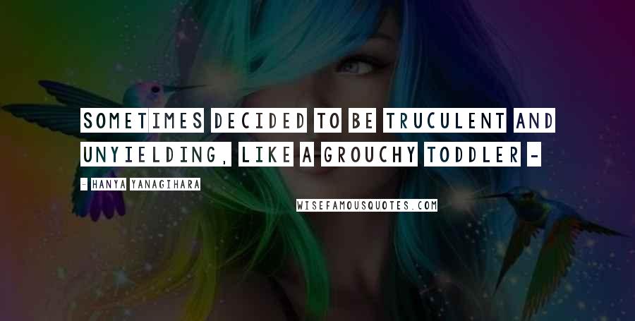 Hanya Yanagihara Quotes: sometimes decided to be truculent and unyielding, like a grouchy toddler -