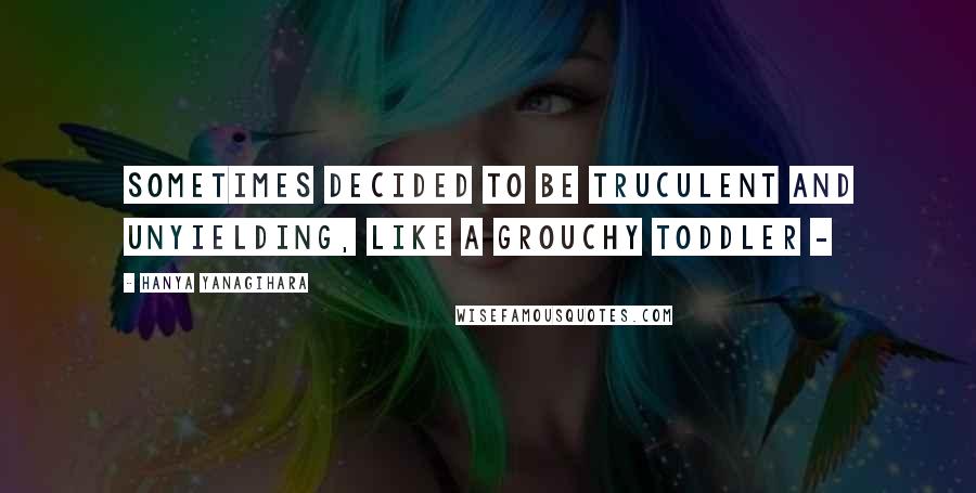 Hanya Yanagihara Quotes: sometimes decided to be truculent and unyielding, like a grouchy toddler - 