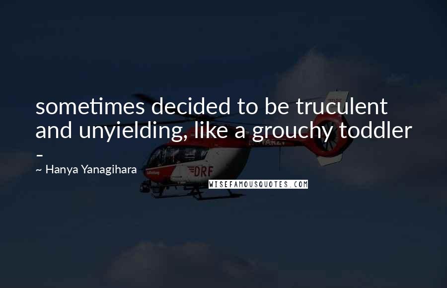 Hanya Yanagihara Quotes: sometimes decided to be truculent and unyielding, like a grouchy toddler - 