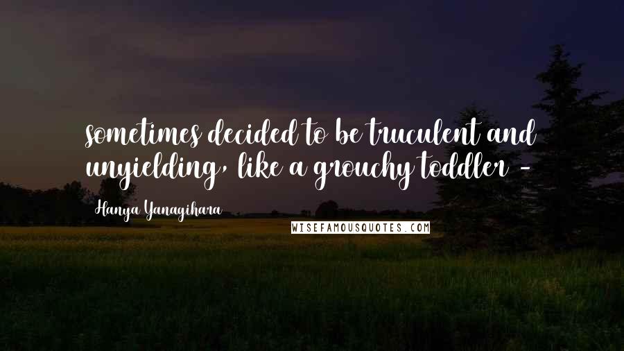 Hanya Yanagihara Quotes: sometimes decided to be truculent and unyielding, like a grouchy toddler - 