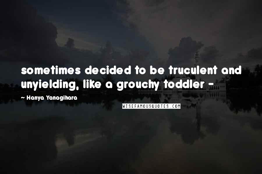 Hanya Yanagihara Quotes: sometimes decided to be truculent and unyielding, like a grouchy toddler - 