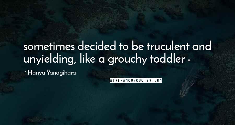 Hanya Yanagihara Quotes: sometimes decided to be truculent and unyielding, like a grouchy toddler - 