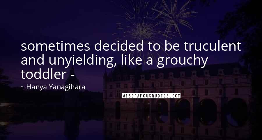 Hanya Yanagihara Quotes: sometimes decided to be truculent and unyielding, like a grouchy toddler - 