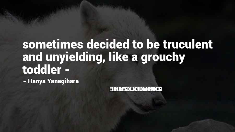 Hanya Yanagihara Quotes: sometimes decided to be truculent and unyielding, like a grouchy toddler - 