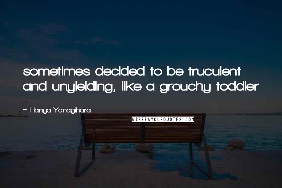 Hanya Yanagihara Quotes: sometimes decided to be truculent and unyielding, like a grouchy toddler - 
