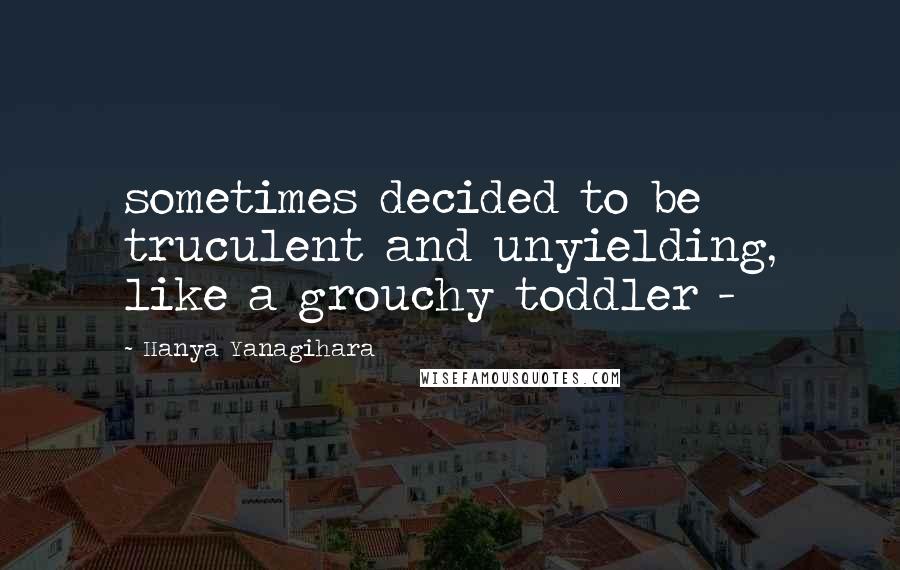 Hanya Yanagihara Quotes: sometimes decided to be truculent and unyielding, like a grouchy toddler - 