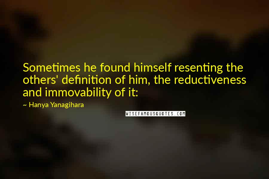 Hanya Yanagihara Quotes: Sometimes he found himself resenting the others' definition of him, the reductiveness and immovability of it: