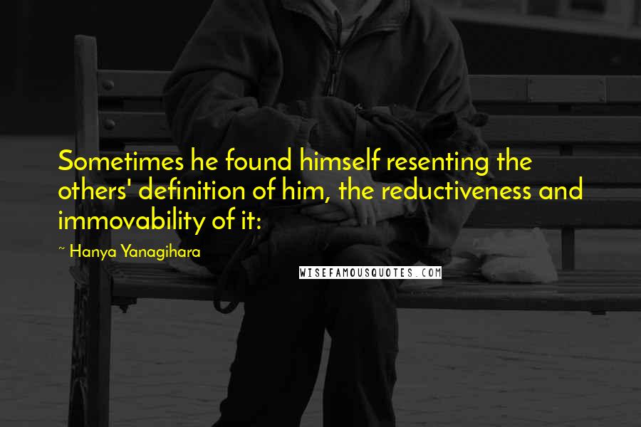 Hanya Yanagihara Quotes: Sometimes he found himself resenting the others' definition of him, the reductiveness and immovability of it: