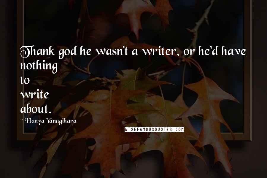 Hanya Yanagihara Quotes: Thank god he wasn't a writer, or he'd have nothing to write about.