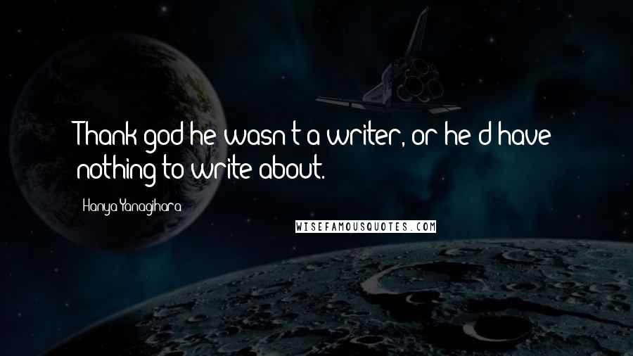 Hanya Yanagihara Quotes: Thank god he wasn't a writer, or he'd have nothing to write about.