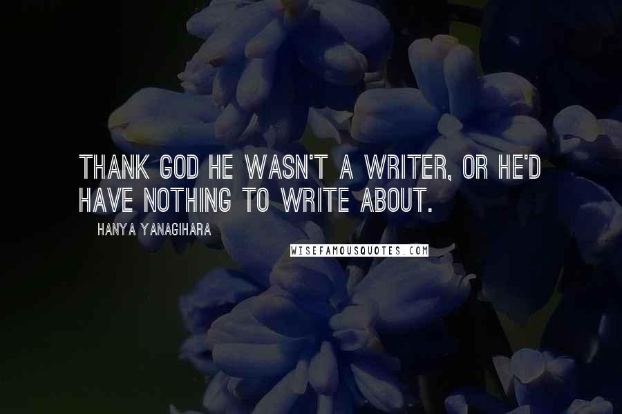 Hanya Yanagihara Quotes: Thank god he wasn't a writer, or he'd have nothing to write about.