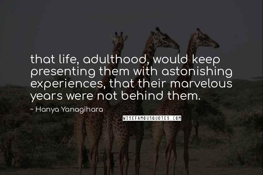 Hanya Yanagihara Quotes: that life, adulthood, would keep presenting them with astonishing experiences, that their marvelous years were not behind them.