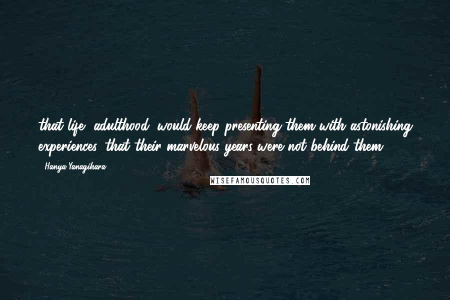 Hanya Yanagihara Quotes: that life, adulthood, would keep presenting them with astonishing experiences, that their marvelous years were not behind them.