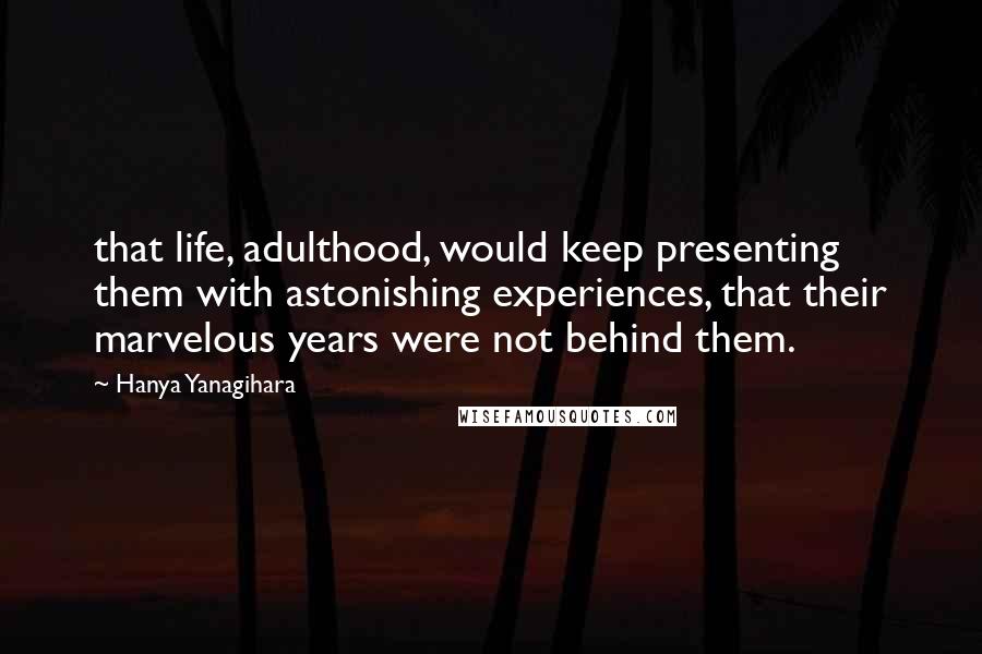 Hanya Yanagihara Quotes: that life, adulthood, would keep presenting them with astonishing experiences, that their marvelous years were not behind them.