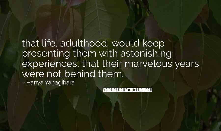 Hanya Yanagihara Quotes: that life, adulthood, would keep presenting them with astonishing experiences, that their marvelous years were not behind them.