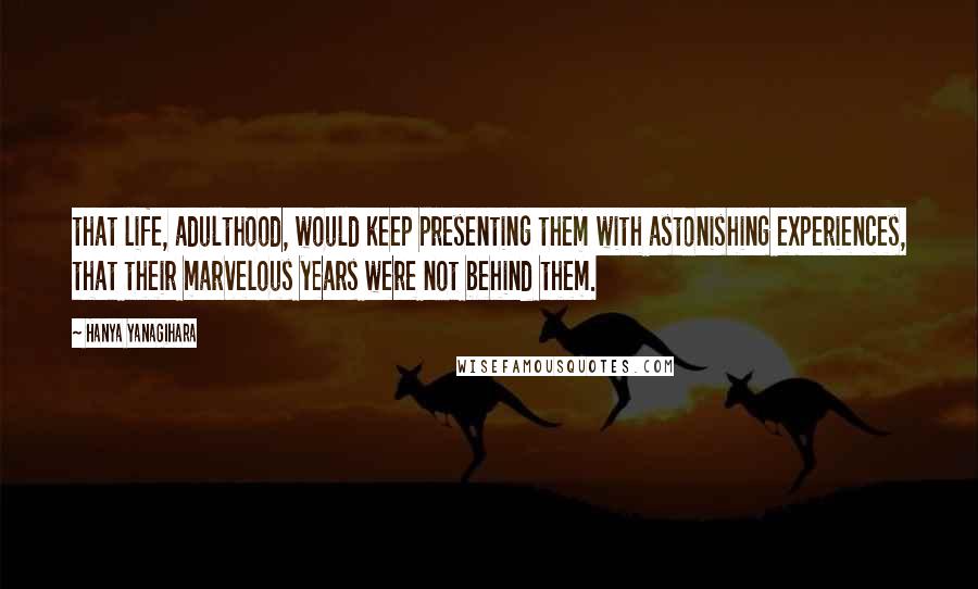 Hanya Yanagihara Quotes: that life, adulthood, would keep presenting them with astonishing experiences, that their marvelous years were not behind them.