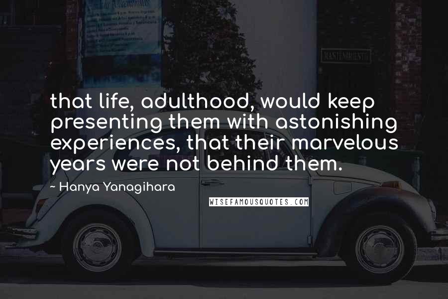 Hanya Yanagihara Quotes: that life, adulthood, would keep presenting them with astonishing experiences, that their marvelous years were not behind them.