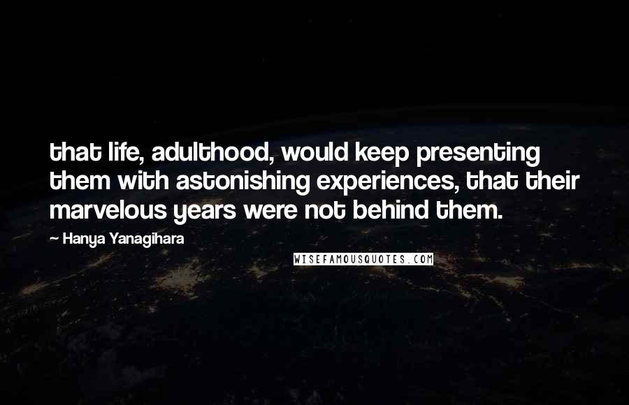 Hanya Yanagihara Quotes: that life, adulthood, would keep presenting them with astonishing experiences, that their marvelous years were not behind them.