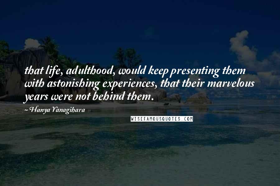 Hanya Yanagihara Quotes: that life, adulthood, would keep presenting them with astonishing experiences, that their marvelous years were not behind them.