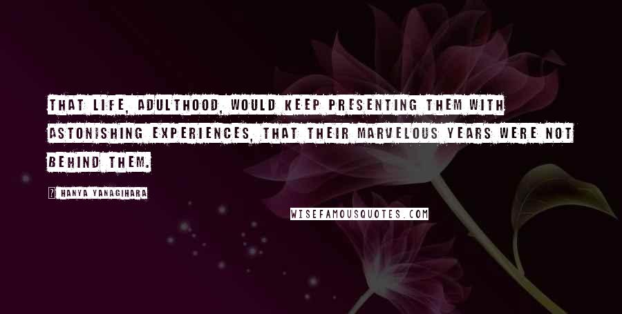 Hanya Yanagihara Quotes: that life, adulthood, would keep presenting them with astonishing experiences, that their marvelous years were not behind them.