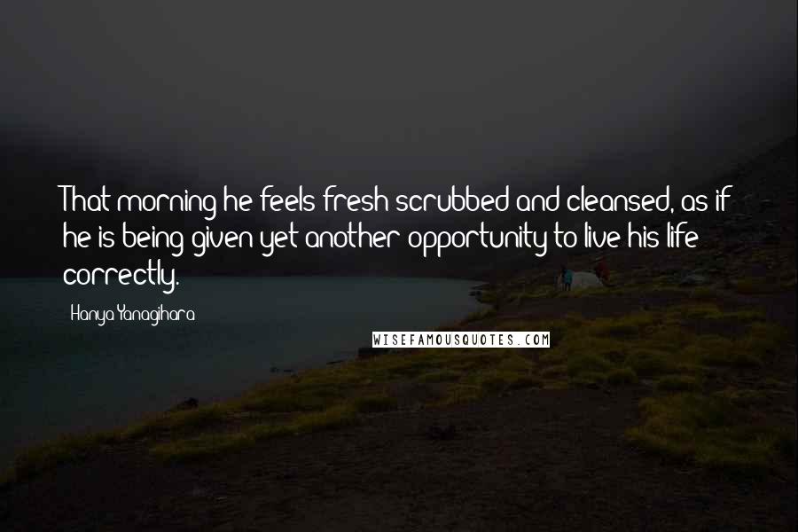 Hanya Yanagihara Quotes: That morning he feels fresh-scrubbed and cleansed, as if he is being given yet another opportunity to live his life correctly.