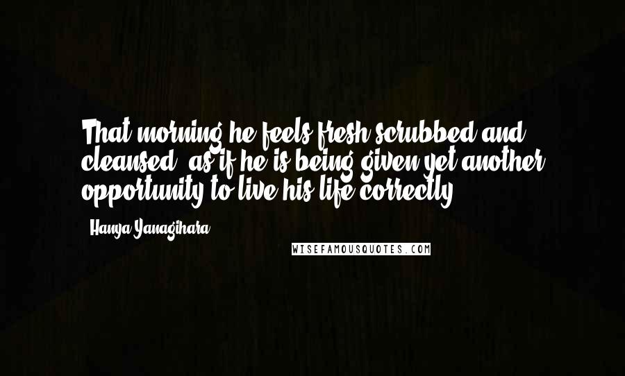 Hanya Yanagihara Quotes: That morning he feels fresh-scrubbed and cleansed, as if he is being given yet another opportunity to live his life correctly.