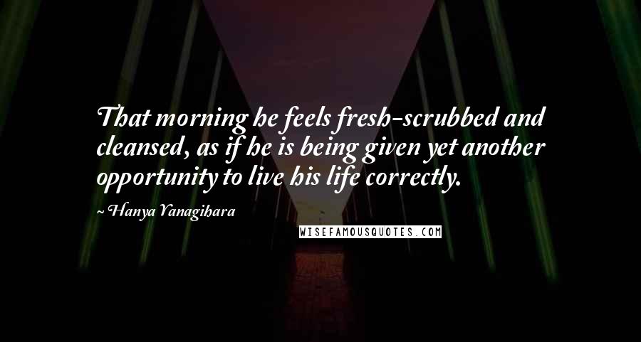 Hanya Yanagihara Quotes: That morning he feels fresh-scrubbed and cleansed, as if he is being given yet another opportunity to live his life correctly.