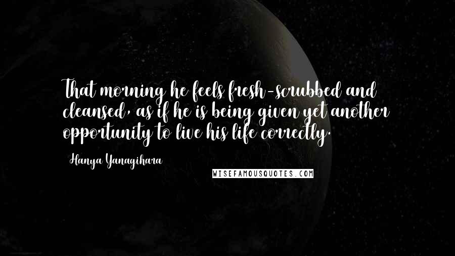 Hanya Yanagihara Quotes: That morning he feels fresh-scrubbed and cleansed, as if he is being given yet another opportunity to live his life correctly.