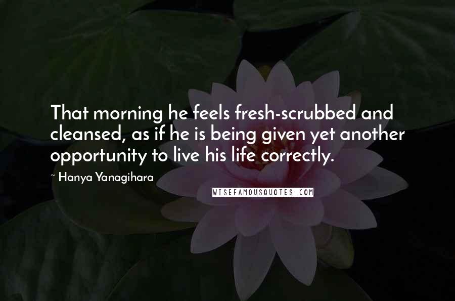 Hanya Yanagihara Quotes: That morning he feels fresh-scrubbed and cleansed, as if he is being given yet another opportunity to live his life correctly.