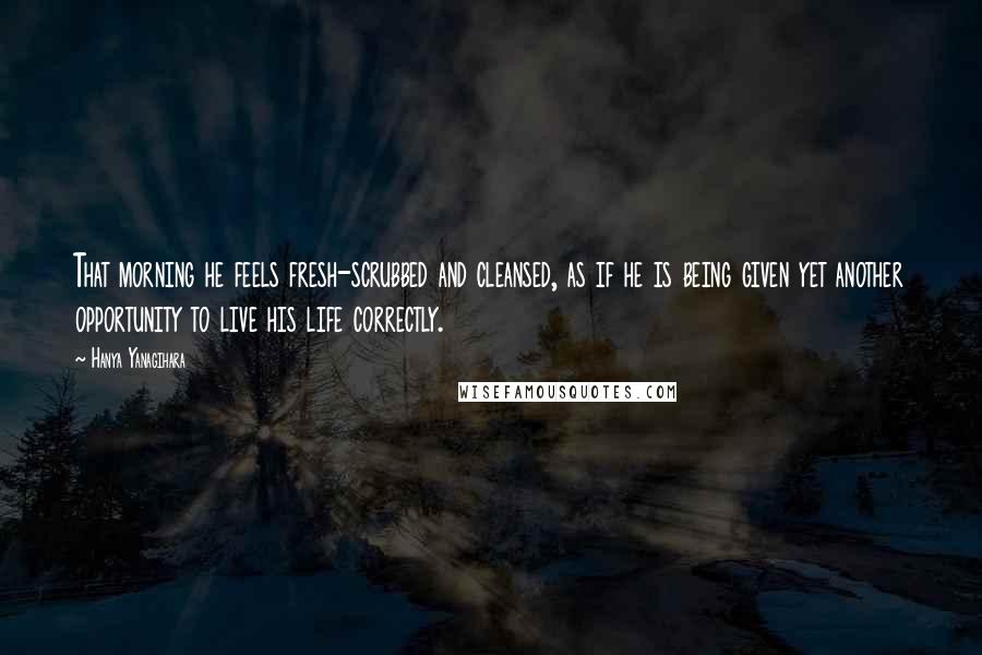 Hanya Yanagihara Quotes: That morning he feels fresh-scrubbed and cleansed, as if he is being given yet another opportunity to live his life correctly.