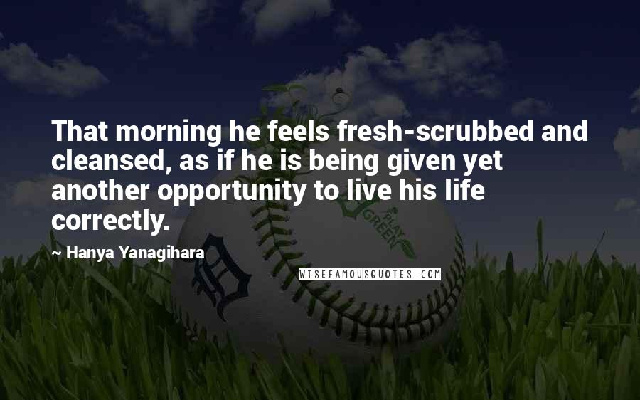 Hanya Yanagihara Quotes: That morning he feels fresh-scrubbed and cleansed, as if he is being given yet another opportunity to live his life correctly.