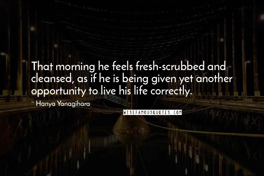 Hanya Yanagihara Quotes: That morning he feels fresh-scrubbed and cleansed, as if he is being given yet another opportunity to live his life correctly.