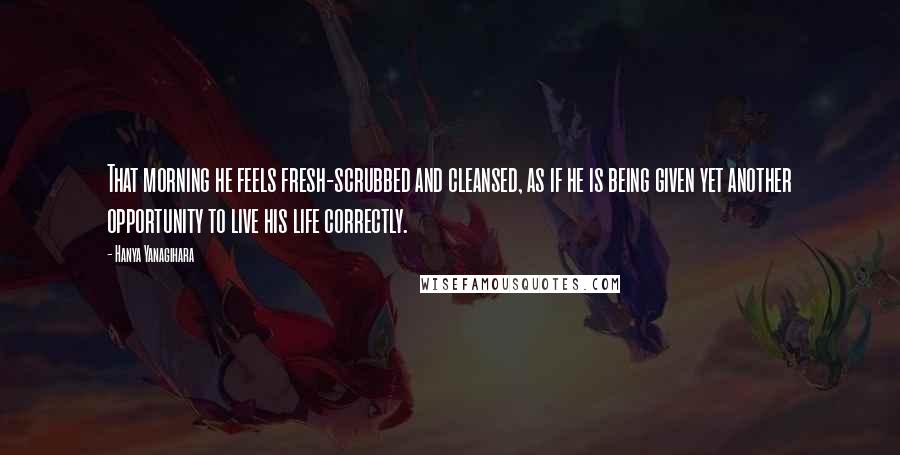 Hanya Yanagihara Quotes: That morning he feels fresh-scrubbed and cleansed, as if he is being given yet another opportunity to live his life correctly.