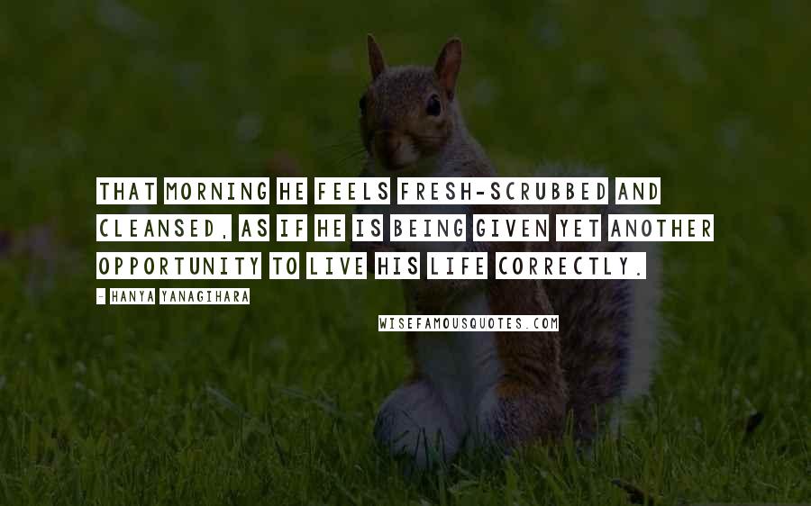 Hanya Yanagihara Quotes: That morning he feels fresh-scrubbed and cleansed, as if he is being given yet another opportunity to live his life correctly.