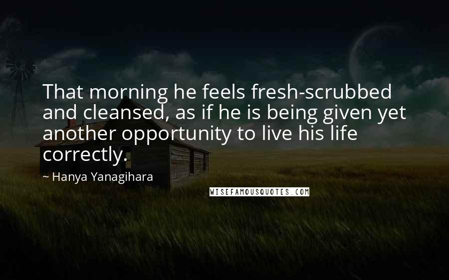 Hanya Yanagihara Quotes: That morning he feels fresh-scrubbed and cleansed, as if he is being given yet another opportunity to live his life correctly.