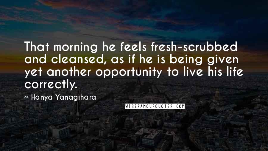 Hanya Yanagihara Quotes: That morning he feels fresh-scrubbed and cleansed, as if he is being given yet another opportunity to live his life correctly.