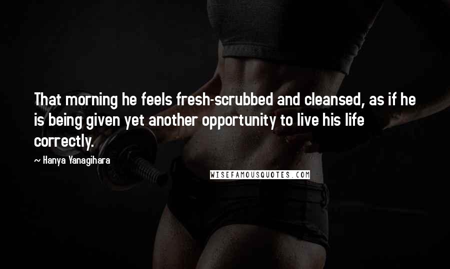 Hanya Yanagihara Quotes: That morning he feels fresh-scrubbed and cleansed, as if he is being given yet another opportunity to live his life correctly.