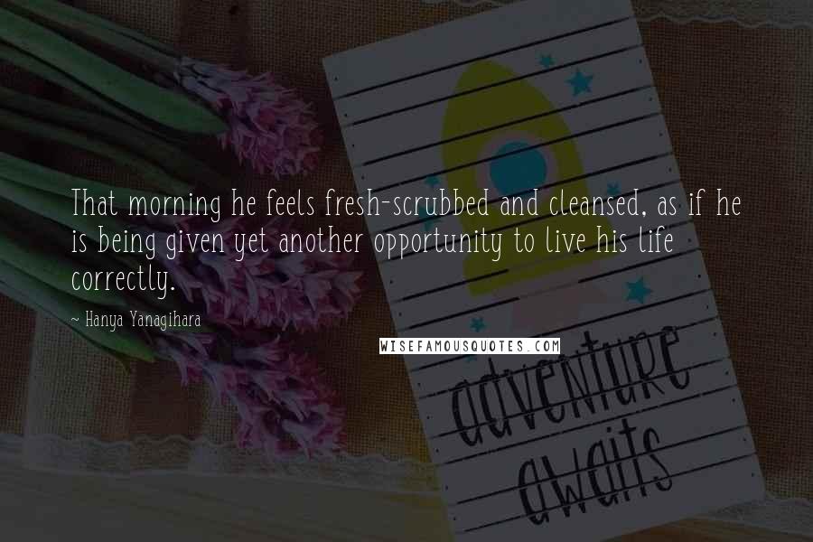 Hanya Yanagihara Quotes: That morning he feels fresh-scrubbed and cleansed, as if he is being given yet another opportunity to live his life correctly.