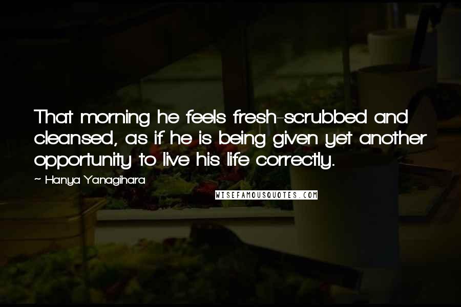 Hanya Yanagihara Quotes: That morning he feels fresh-scrubbed and cleansed, as if he is being given yet another opportunity to live his life correctly.
