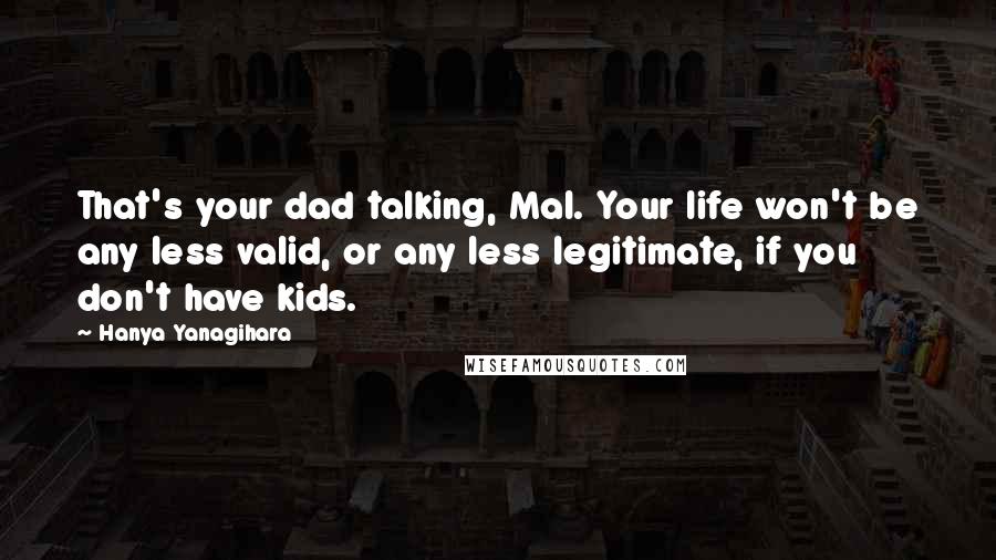 Hanya Yanagihara Quotes: That's your dad talking, Mal. Your life won't be any less valid, or any less legitimate, if you don't have kids.