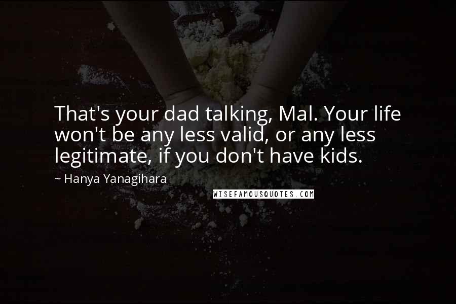 Hanya Yanagihara Quotes: That's your dad talking, Mal. Your life won't be any less valid, or any less legitimate, if you don't have kids.